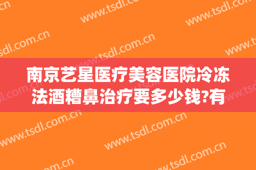 南京艺星医疗美容医院冷冻法酒糟鼻治疗要多少钱?有哪些优势?(南京艺星医疗美容整形医院)