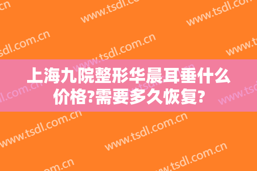 上海九院整形华晨耳垂什么价格?需要多久恢复?