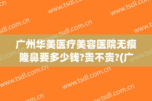 广州华美医疗美容医院无痕隆鼻要多少钱?贵不贵?(广州华美做鼻子好吗)