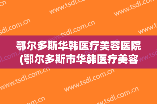 鄂尔多斯华韩医疗美容医院(鄂尔多斯市华韩医疗美容)