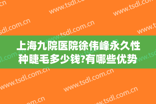 上海九院医院徐伟峰永久性种睫毛多少钱?有哪些优势?(上海九院种植睫毛多少钱)