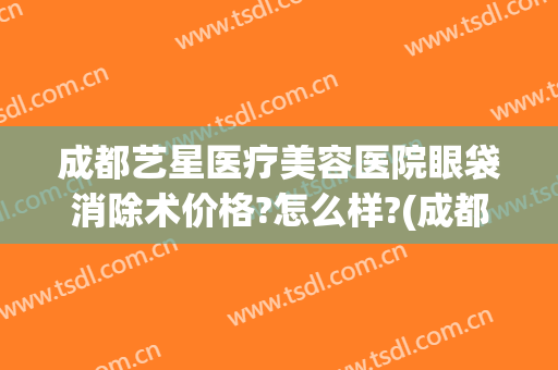 成都艺星医疗美容医院眼袋消除术价格?怎么样?(成都哪家医院做眼袋手术效果好)