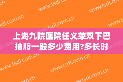 上海九院医院任义荣双下巴抽脂一般多少费用?多长时间恢复?(上海九院双下巴吸脂挂什么科)
