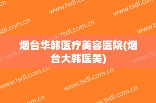 烟台华韩医疗美容医院(烟台大韩医美)