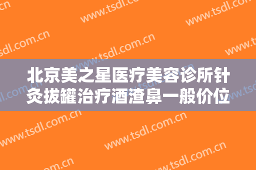 北京美之星医疗美容诊所针灸拔罐治疗酒渣鼻一般价位是多少钱?多长时间恢复?