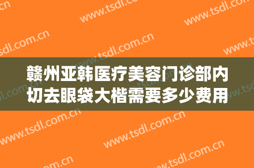 赣州亚韩医疗美容门诊部内切去眼袋大楷需要多少费用?怎么样?(赣州亚韩美容整形医院招聘)