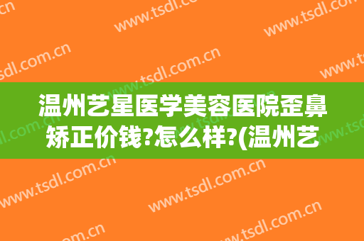 温州艺星医学美容医院歪鼻矫正价钱?怎么样?(温州艺星整形美容怎么样)