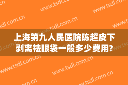 上海第九人民医院陈超皮下剥离祛眼袋一般多少费用?需要多久恢复?(上海第九人民医院做眼袋哪个医生好)