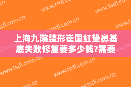 上海九院整形崔国红垫鼻基底失败修复要多少钱?需要多久恢复?