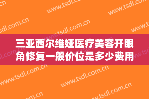 三亚西尔维娅医疗美容开眼角修复一般价位是多少费用?可靠吗?(西尔维娅医疗美容医院怎么样)