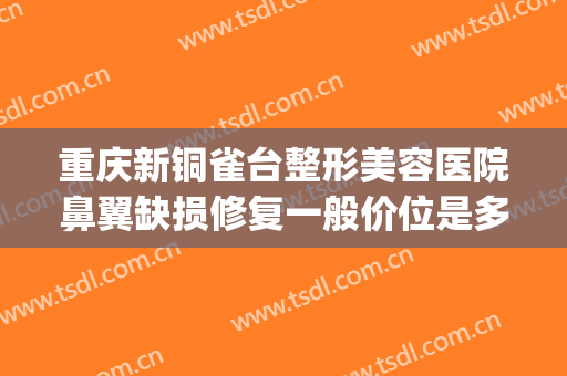 重庆新铜雀台整形美容医院鼻翼缺损修复一般价位是多少?可靠吗?(重庆铜雀台隆鼻怎么样)