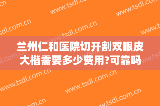 兰州仁和医院切开割双眼皮大楷需要多少费用?可靠吗?(兰州仁和医院整形)