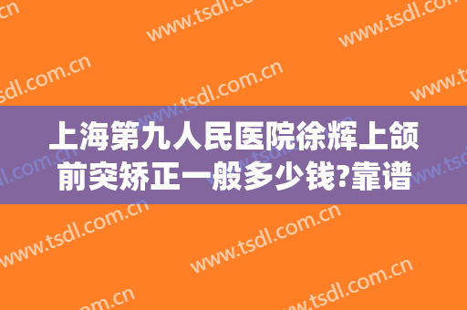 上海第九人民医院徐辉上颌前突矫正一般多少钱?靠谱吗?(上海第九人民医院正颌手术厉害吗)