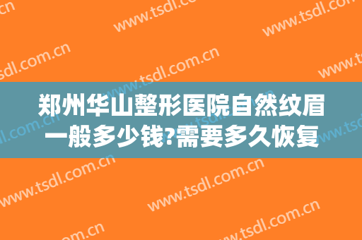 郑州华山整形医院自然纹眉一般多少钱?需要多久恢复?(在郑州纹眉大概多少钱)
