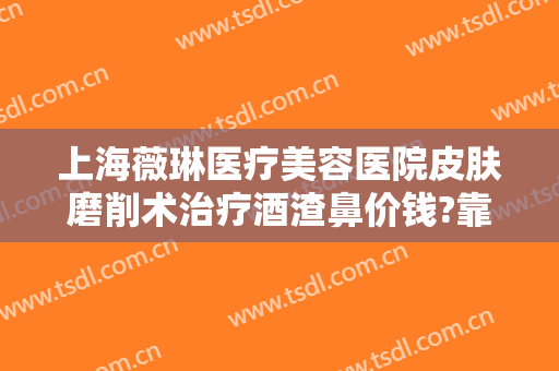 上海薇琳医疗美容医院皮肤磨削术治疗酒渣鼻价钱?靠谱吗?