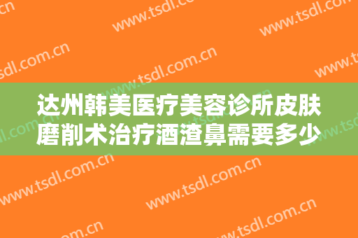 达州韩美医疗美容诊所皮肤磨削术治疗酒渣鼻需要多少钱?贵不贵?