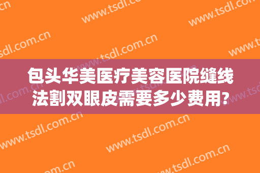 包头华美医疗美容医院缝线法割双眼皮需要多少费用?有哪些优势?(包头割双眼皮多少钱)