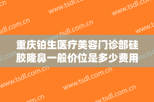 重庆铂生医疗美容门诊部硅胶隆鼻一般价位是多少费用?可靠吗?(铂美医疗整形)