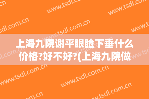 上海九院谢平眼睑下垂什么价格?好不好?(上海九院做上眼睑下垂要多少钱)