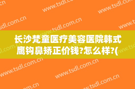 长沙梵童医疗美容医院韩式鹰钩鼻矫正价钱?怎么样?(鹰钩鼻整形费用)
