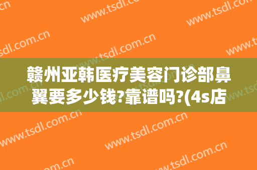 赣州亚韩医疗美容门诊部鼻翼要多少钱?靠谱吗?(4s店明明有车为什么还要等)