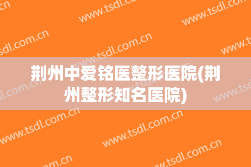荆州中爱铭医整形医院(荆州整形知名医院)