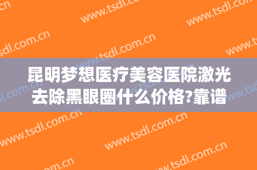 昆明梦想医疗美容医院激光去除黑眼圈什么价格?靠谱吗?(昆明梦想整形美容医院好不好)