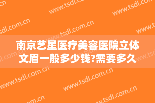 南京艺星医疗美容医院立体文眉一般多少钱?需要多久恢复?(南京艺星整容医院)