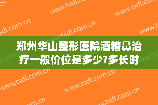 郑州华山整形医院酒糟鼻治疗一般价位是多少?多长时间恢复?(激光治疗酒糟鼻多少钱一次)