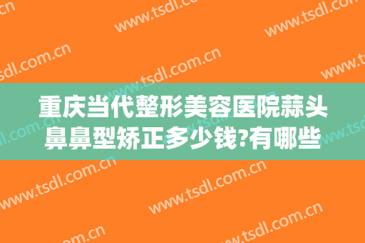 重庆当代整形美容医院蒜头鼻鼻型矫正多少钱?有哪些优势?(重庆缩小鼻翼手术一般多少钱当代官网是什么呢)
