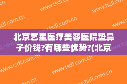北京艺星医疗美容医院垫鼻子价钱?有哪些优势?(北京艺星医疗美容医院是正规的吗)