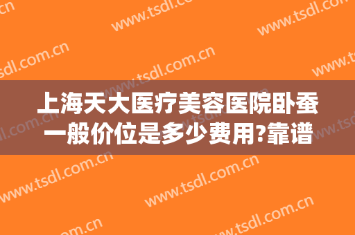 上海天大医疗美容医院卧蚕一般价位是多少费用?靠谱吗?(上海天大美容医院好不好)