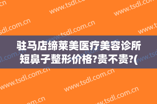 驻马店缔莱美医疗美容诊所短鼻子整形价格?贵不贵?(驻马店缔莱美整形医院地址)