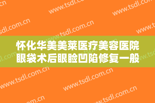 怀化华美美莱医疗美容医院眼袋术后眼睑凹陷修复一般价位是多少钱?有哪些优势?