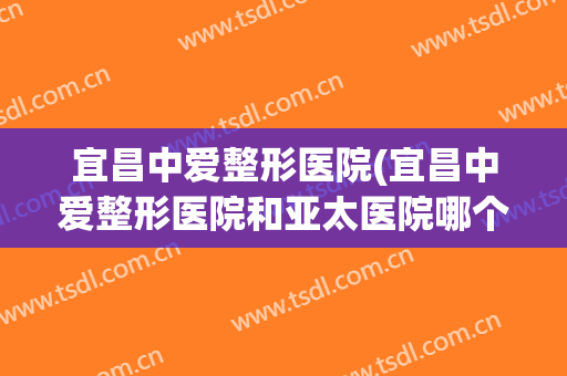 宜昌中爱整形医院(宜昌中爱整形医院和亚太医院哪个好)