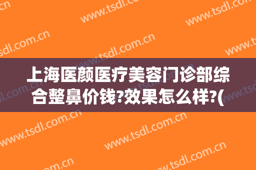 上海医颜医疗美容门诊部综合整鼻价钱?效果怎么样?(上海颜致医疗整形)