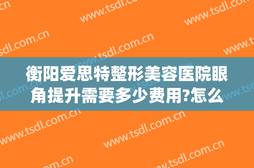 衡阳爱思特整形美容医院眼角提升需要多少费用?怎么样?(长沙最好的眼部整形医院)
