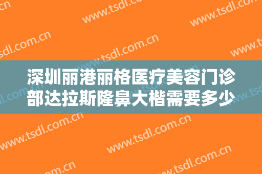 深圳丽港丽格医疗美容门诊部达拉斯隆鼻大楷需要多少费用?有哪些优势?