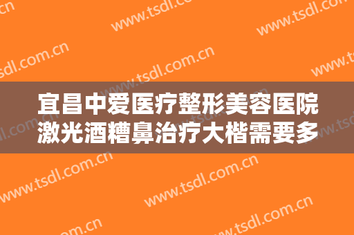 宜昌中爱医疗整形美容医院激光酒糟鼻治疗大楷需要多少费用?效果怎么样?