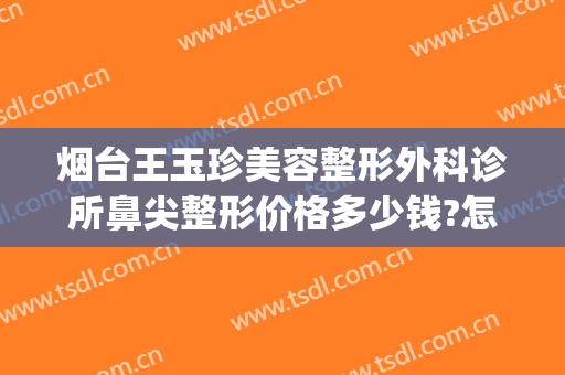 烟台王玉珍美容整形外科诊所鼻尖整形价格多少钱?怎么样?(烟台王玉珍整形医院)