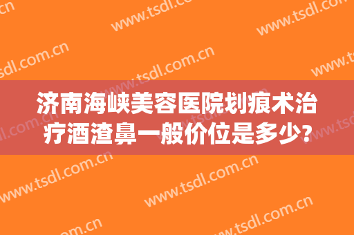 济南海峡美容医院划痕术治疗酒渣鼻一般价位是多少?可靠吗?(酒糟鼻划痕术)