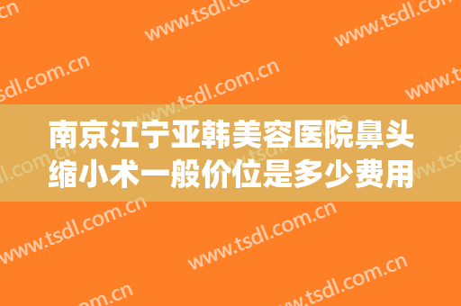 南京江宁亚韩美容医院鼻头缩小术一般价位是多少费用?可靠吗?(南京亚韩美容整形医院)