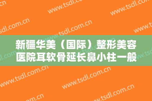 新疆华美（国际）整形美容医院耳软骨延长鼻小柱一般价位是多少费用?效果怎么样?
