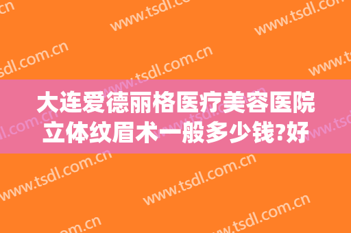 大连爱德丽格医疗美容医院立体纹眉术一般多少钱?好不好?(大连爱德丽格医疗整形医院)
