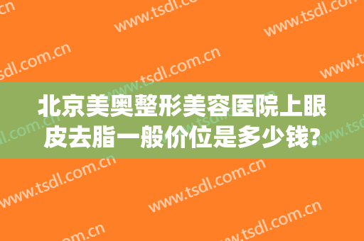 北京美奥整形美容医院上眼皮去脂一般价位是多少钱?多长时间恢复?(医美整形双眼皮多少钱)