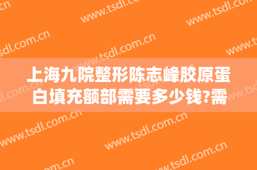 上海九院整形陈志峰胶原蛋白填充额部需要多少钱?需要多久恢复?(上海九院整形脂肪填充)