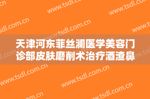 天津河东菲丝澜医学美容门诊部皮肤磨削术治疗酒渣鼻要多少钱?怎么样?
