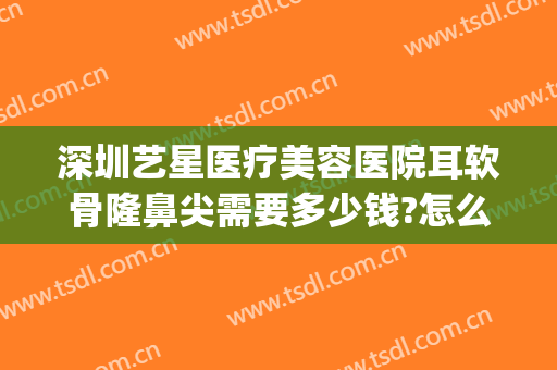 深圳艺星医疗美容医院耳软骨隆鼻尖需要多少钱?怎么样?(耳软骨隆鼻手术一般多少钱)