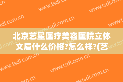 北京艺星医疗美容医院立体文眉什么价格?怎么样?(艺星整形医院价格表)