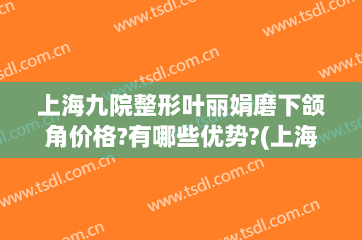 上海九院整形叶丽娟磨下颌角价格?有哪些优势?(上海九院颌面整形专家)